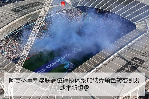 阿莫林重塑曼联高位逼抢体系加纳乔角色转变引发战术新想象