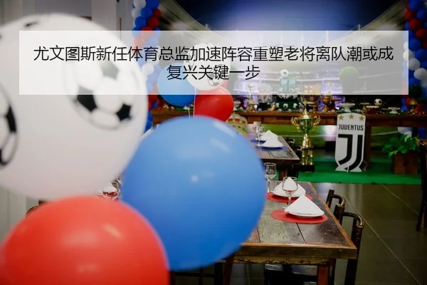 尤文图斯新任体育总监加速阵容重塑老将离队潮或成复兴关键一步