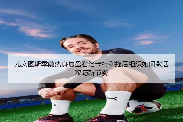 尤文图斯季前热身复盘看洛卡特利拖后组织如何激活攻防新节奏